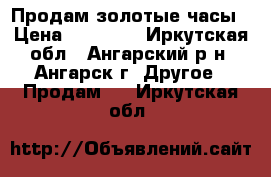 Продам золотые часы › Цена ­ 17 000 - Иркутская обл., Ангарский р-н, Ангарск г. Другое » Продам   . Иркутская обл.